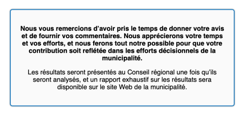 Un texte de la municipalité pris à la sortie du questionnaire : Nous vous remercions d’avoir pris le temps de donner votre avis et de fournir vos commentaires. Nous apprécierons votre temps et vos efforts, et nous ferons tout notre possible pour que votre contribution soit reflétée dans les efforts décisionnels de la municipalité.